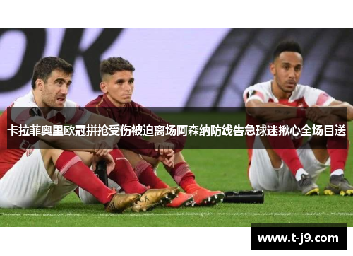 卡拉菲奥里欧冠拼抢受伤被迫离场阿森纳防线告急球迷揪心全场目送