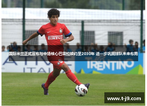 国际米兰正式宣布与中场核心巴雷拉续约至2030年 进一步巩固球队未来布局 国际米兰正式宣布与中场核心巴雷拉续约至2030年 进一步巩固球队未来布局