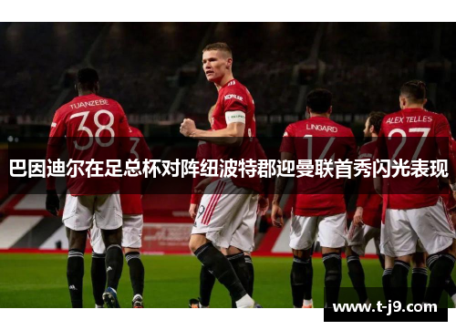 巴因迪尔在足总杯对阵纽波特郡迎曼联首秀闪光表现 巴因迪尔在足总杯对阵纽波特郡迎曼联首秀闪光表现