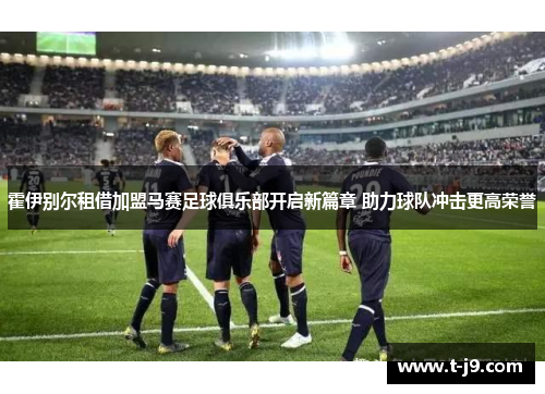 霍伊别尔租借加盟马赛足球俱乐部开启新篇章 助力球队冲击更高荣誉